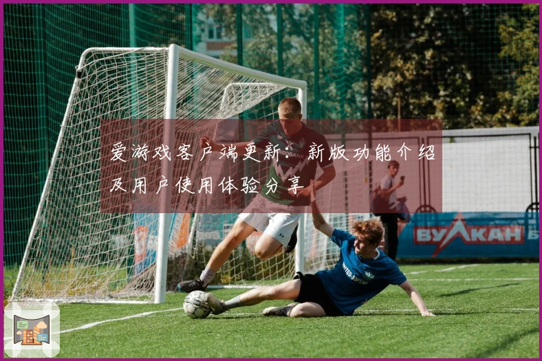 爱游戏客户端更新：新版功能介绍及用户使用体验分享