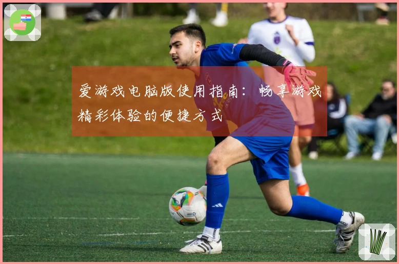 爱游戏电脑版使用指南：畅享游戏精彩体验的便捷方式